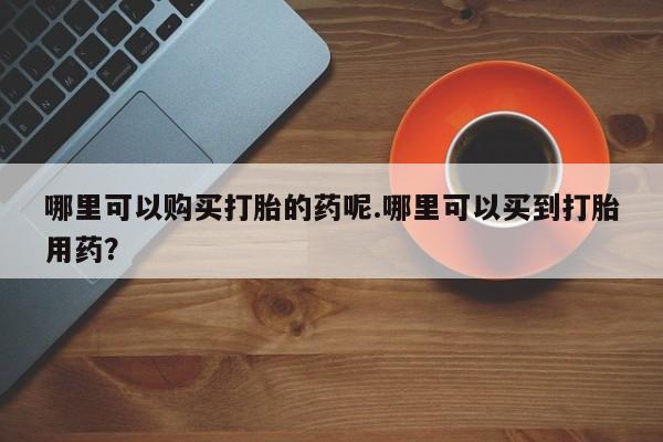 附近打胎药私人店哪里可以购买打胎的药呢.哪里可以买到打胎用药？