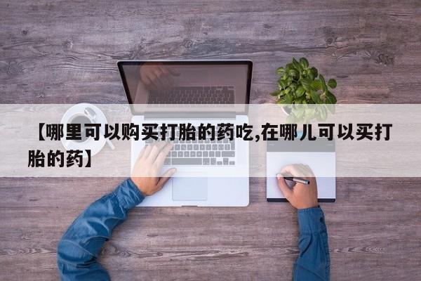 附近打胎药私人店【哪里可以购买打胎的药吃,在哪儿可以买打胎的药】