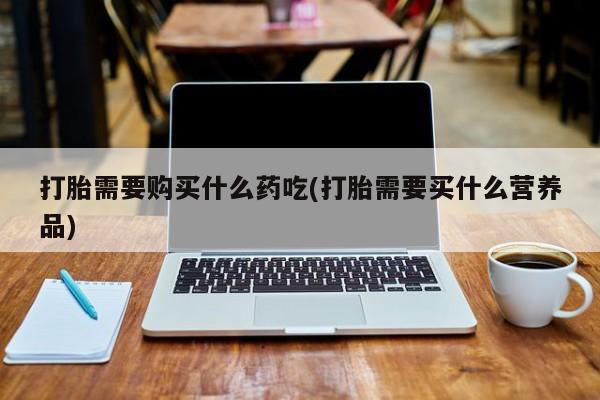附近打胎药私人店打胎需要购买什么药吃(打胎需要买什么营养品)
